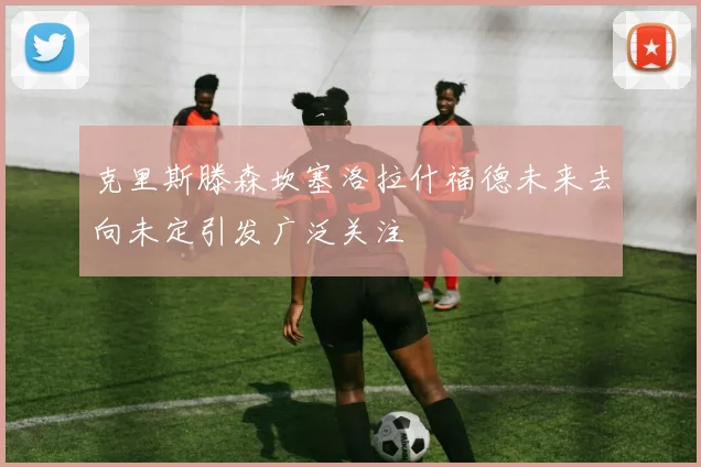 克里斯滕森坎塞洛拉什福德未来去向未定引发广泛关注