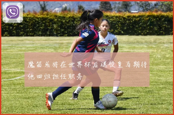 魔笛或将在世界杯后退役皇马期待他回归担任职务