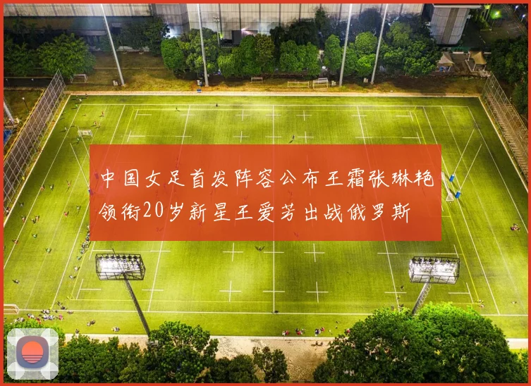 中国女足首发阵容公布王霜张琳艳领衔20岁新星王爱芳出战俄罗斯