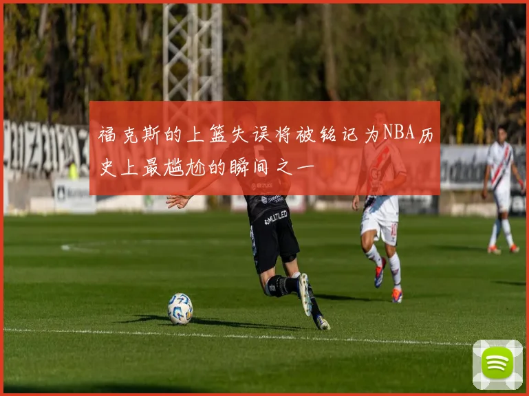 福克斯的上篮失误将被铭记为NBA历史上最尴尬的瞬间之一