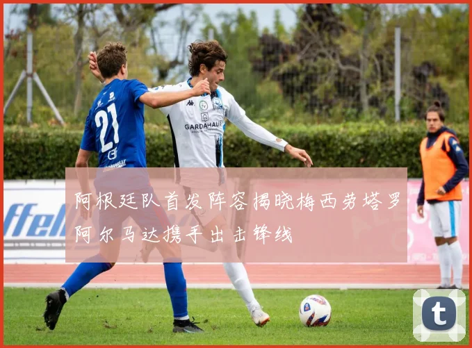 阿根廷队首发阵容揭晓梅西劳塔罗阿尔马达携手出击锋线