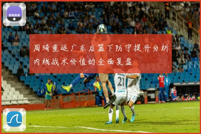周琦重返广东后篮下防守提升分析内线战术价值的全面复盘
