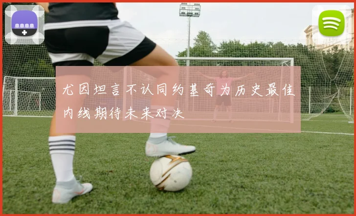 尤因坦言不认同约基奇为历史最佳内线期待未来对决