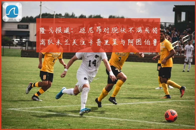 隆戈报道：迈尼昂对现状不满或将离队米兰关注卡普里莱与阿图伯鲁转会动态