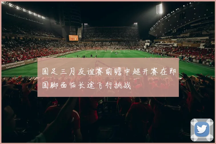 国足三月友谊赛前瞻中超开赛在即国脚面临长途飞行挑战