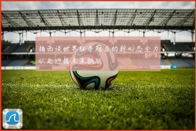 梅西谈世界杯夺冠后的新心态全力以赴迎接未来挑战
