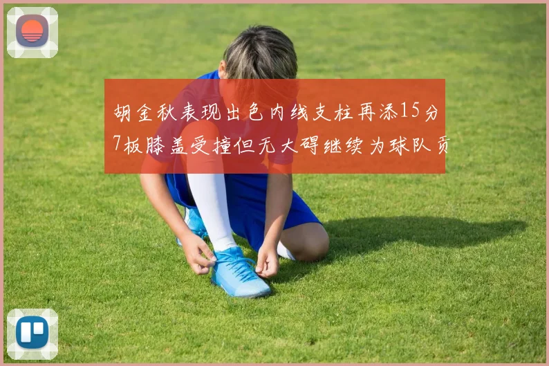 胡金秋表现出色内线支柱再添15分7板膝盖受撞但无大碍继续为球队贡献力量