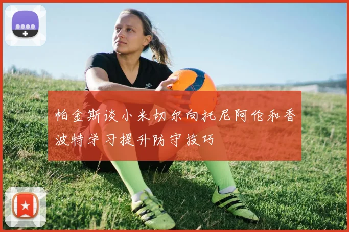 帕金斯谈小米切尔向托尼阿伦和香波特学习提升防守技巧