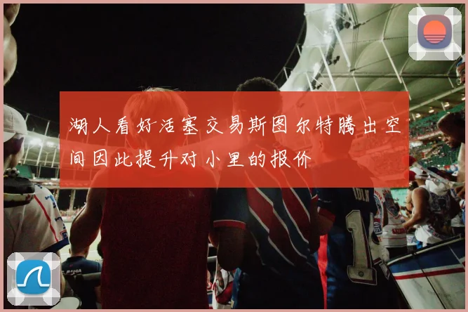 湖人看好活塞交易斯图尔特腾出空间因此提升对小里的报价