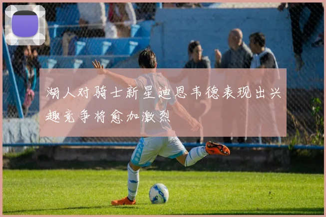 湖人对骑士新星迪恩韦德表现出兴趣竞争将愈加激烈
