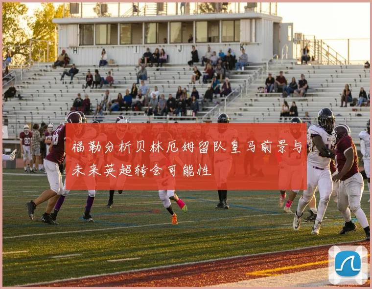 福勒分析贝林厄姆留队皇马前景与未来英超转会可能性