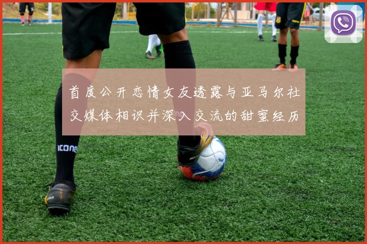 首度公开恋情女友透露与亚马尔社交媒体相识并深入交流的甜蜜经历