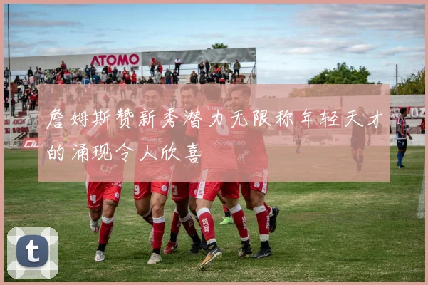 詹姆斯赞新秀潜力无限称年轻天才的涌现令人欣喜
