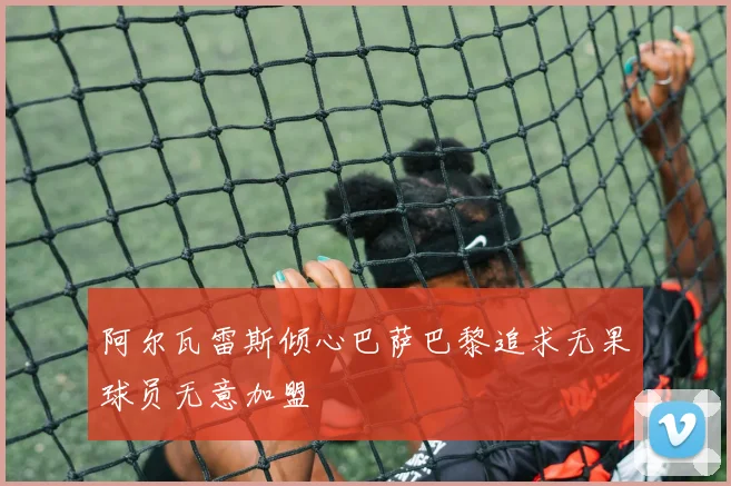 阿尔瓦雷斯倾心巴萨巴黎追求无果球员无意加盟