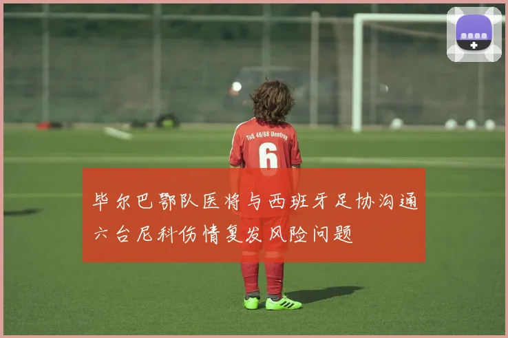 毕尔巴鄂队医将与西班牙足协沟通六台尼科伤情复发风险问题
