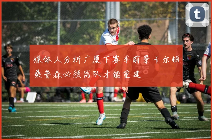 媒体人分析广厦下赛季前景卡尔顿桑普森必须离队才能重建