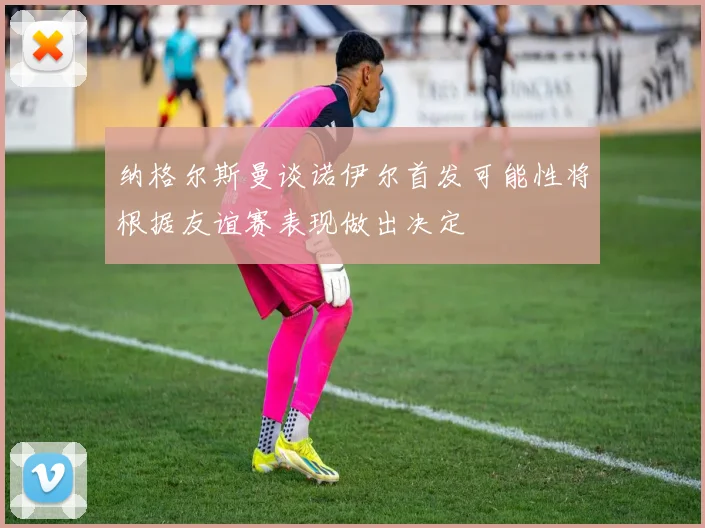 纳格尔斯曼谈诺伊尔首发可能性将根据友谊赛表现做出决定