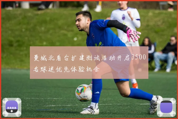 曼城北看台扩建测试活动开启3500名球迷优先体验机会