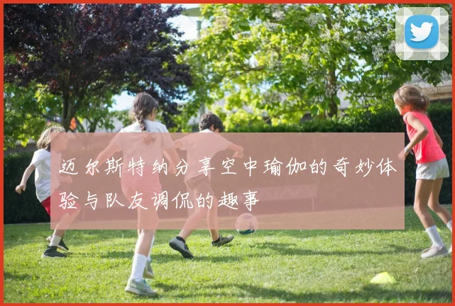 迈尔斯特纳分享空中瑜伽的奇妙体验与队友调侃的趣事