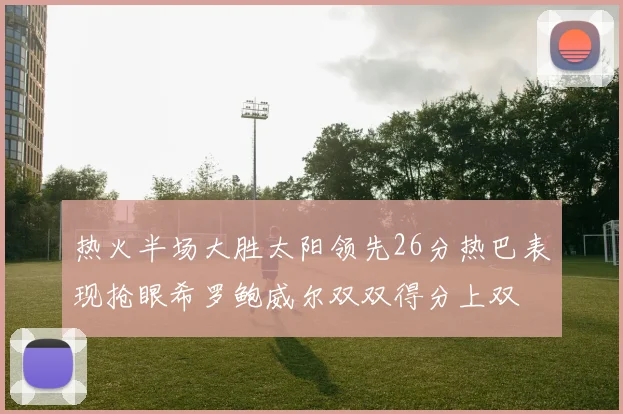 热火半场大胜太阳领先26分热巴表现抢眼希罗鲍威尔双双得分上双