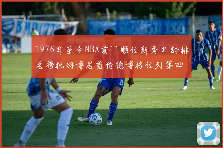1976年至今NBA前11顺位新秀年龄排名穆托姆博居首伦德博格位列第四