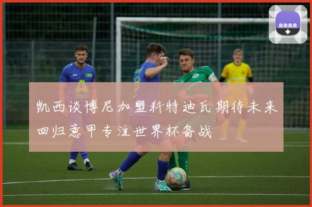 凯西谈博尼加盟科特迪瓦期待未来回归意甲专注世界杯备战