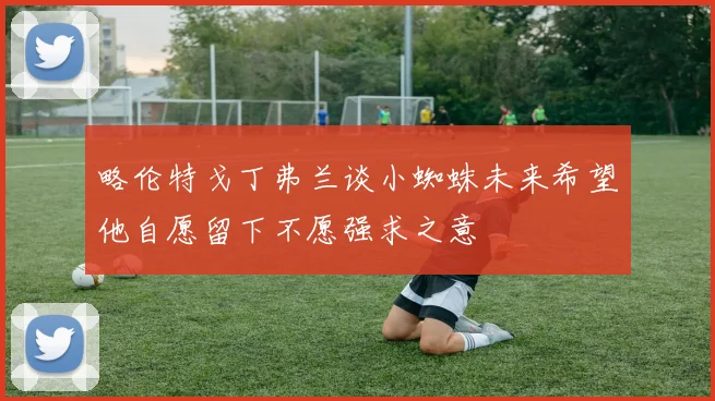 略伦特戈丁弗兰谈小蜘蛛未来希望他自愿留下不愿强求之意