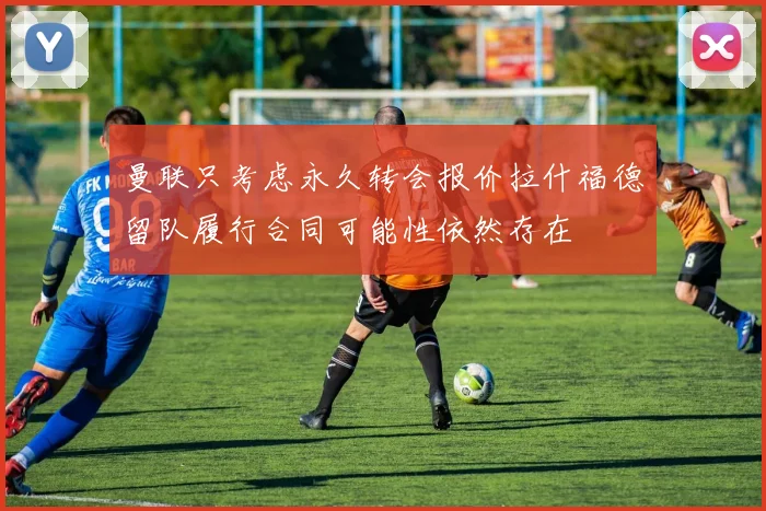 曼联只考虑永久转会报价拉什福德留队履行合同可能性依然存在
