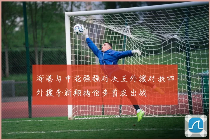 海港与申花强强对决五外援对抗四外援李新翔梅伦多首发出战