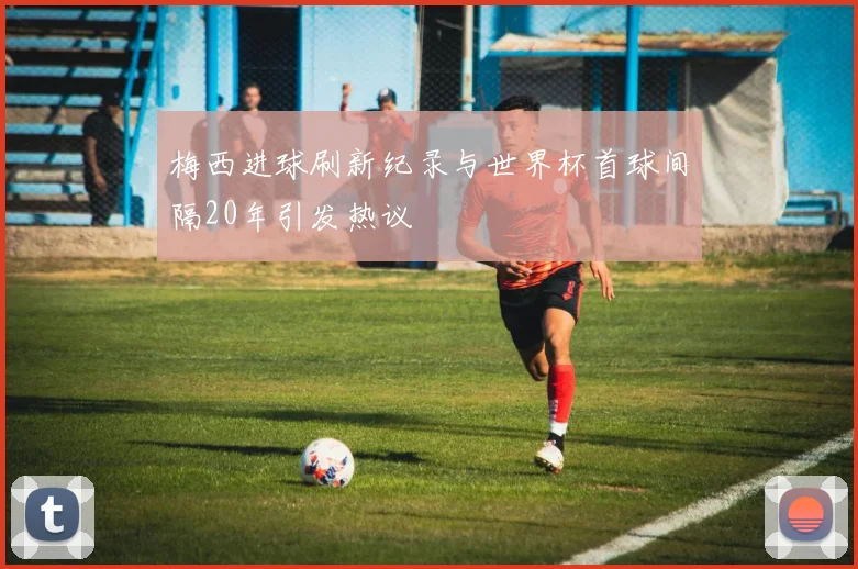 梅西进球刷新纪录与世界杯首球间隔20年引发热议