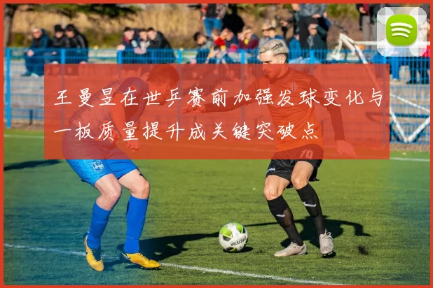 王曼昱在世乒赛前加强发球变化与一板质量提升成关键突破点